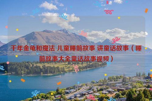 千年金龟和魔法 儿童睡前故事 讲童话故事（睡前故事大全童话故事视频）